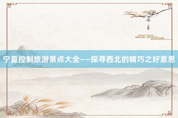 宁夏控制旅游景点大全——探寻西北的精巧之好意思